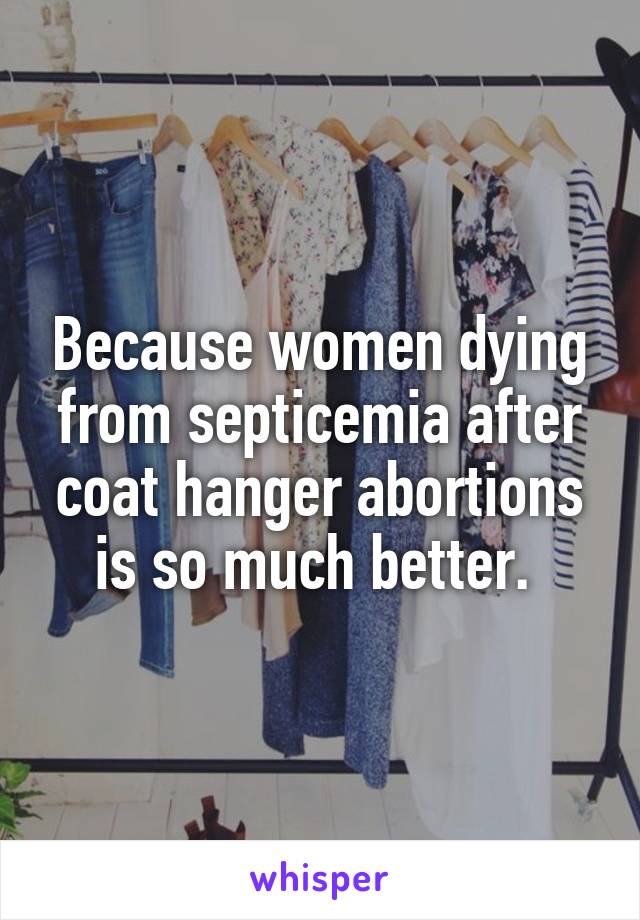 Because women dying from septicemia after coat hanger abortions is so much better. 