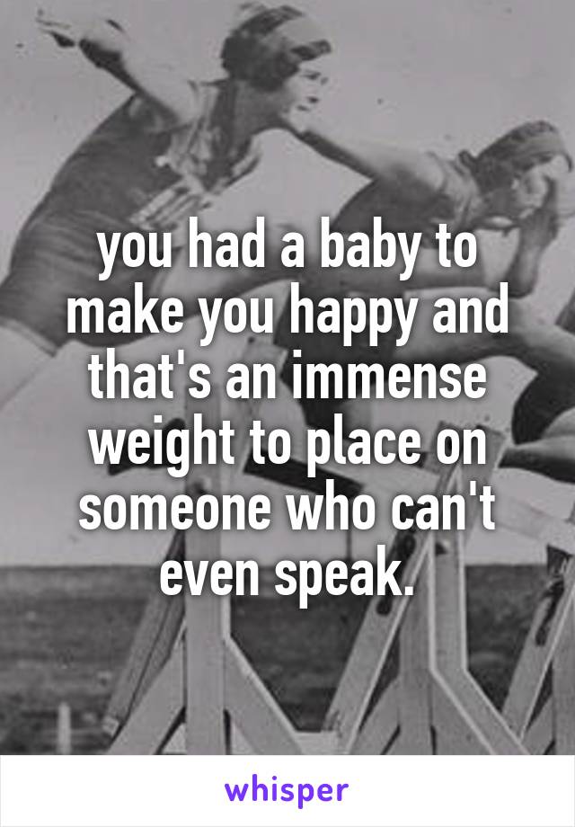 you had a baby to make you happy and that's an immense weight to place on someone who can't even speak.