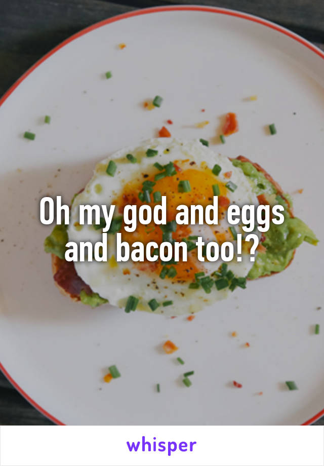 Oh my god and eggs and bacon too!?