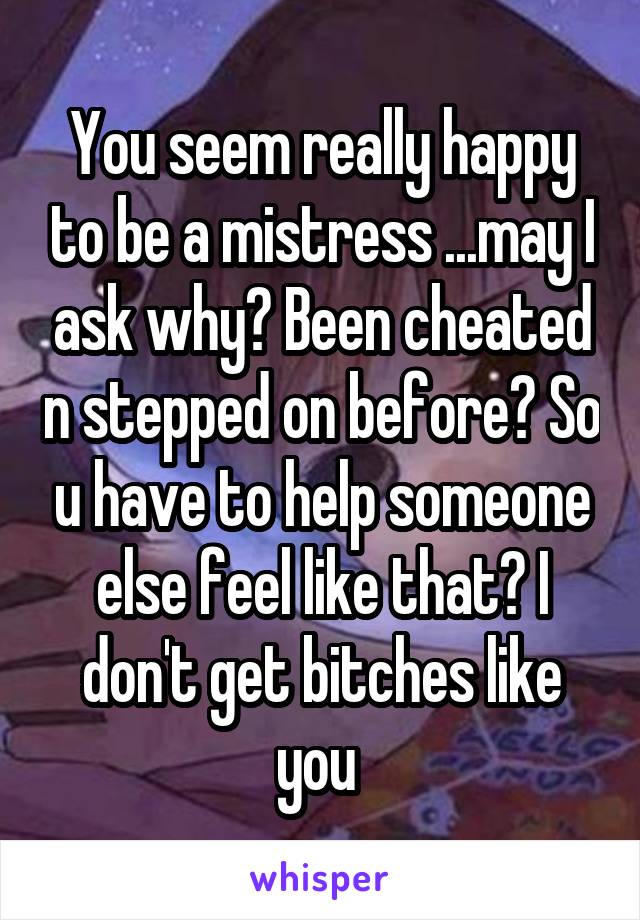 You seem really happy to be a mistress ...may I ask why? Been cheated n stepped on before? So u have to help someone else feel like that? I don't get bitches like you 