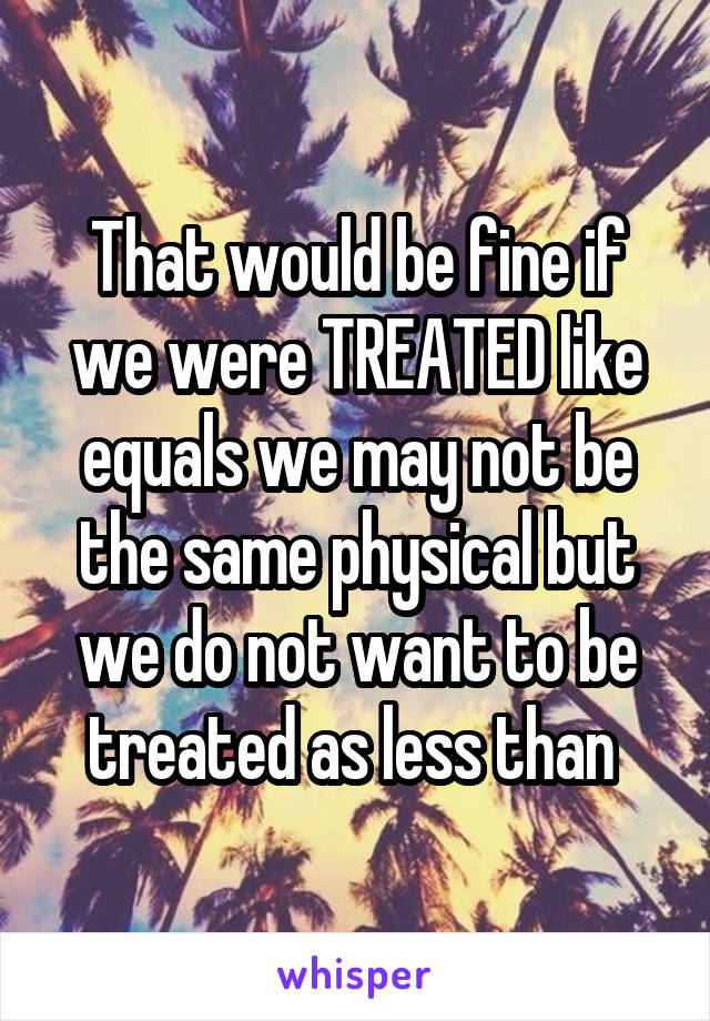 That would be fine if we were TREATED like equals we may not be the same physical but we do not want to be treated as less than 