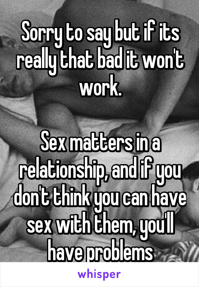 Sorry to say but if its really that bad it won't work.

Sex matters in a relationship, and if you don't think you can have sex with them, you'll have problems