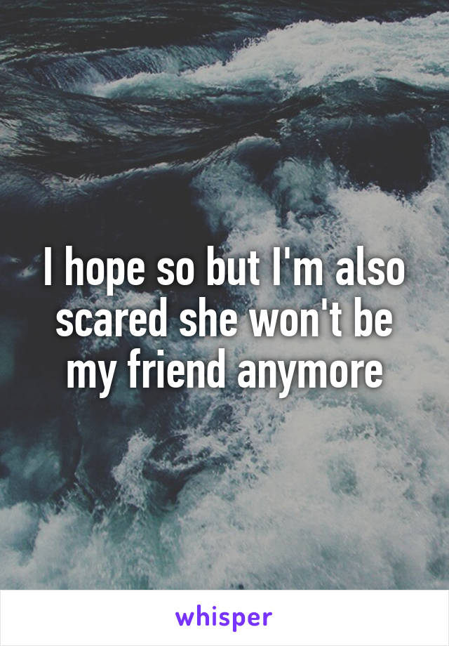 I hope so but I'm also scared she won't be my friend anymore