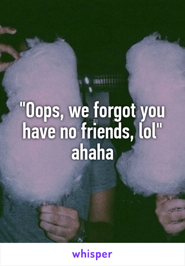 "Oops, we forgot you have no friends, lol" ahaha