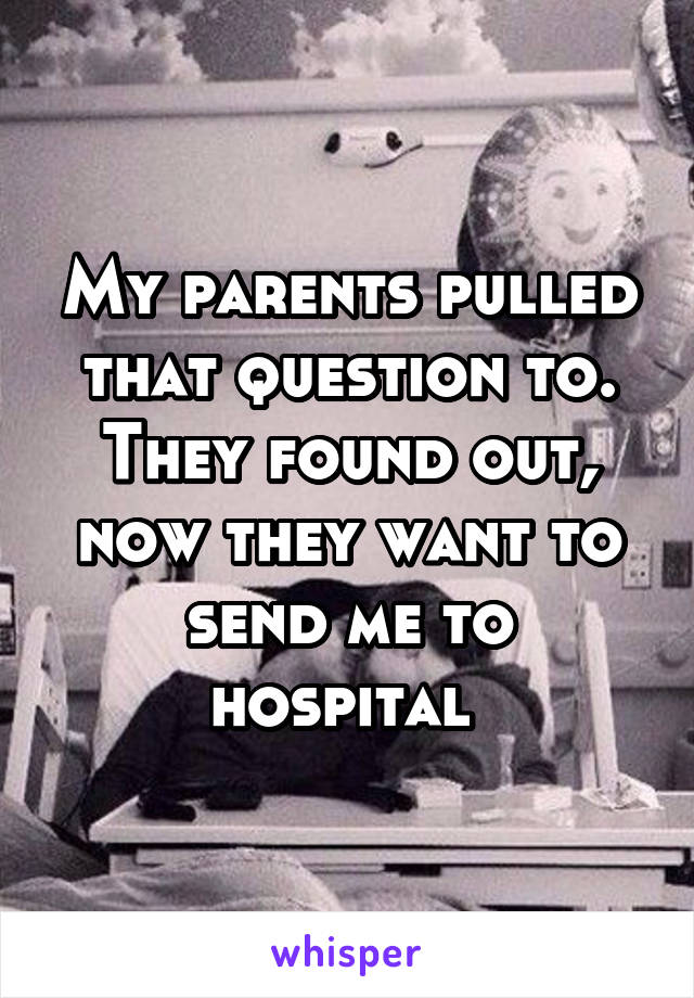 My parents pulled that question to. They found out, now they want to send me to hospital 