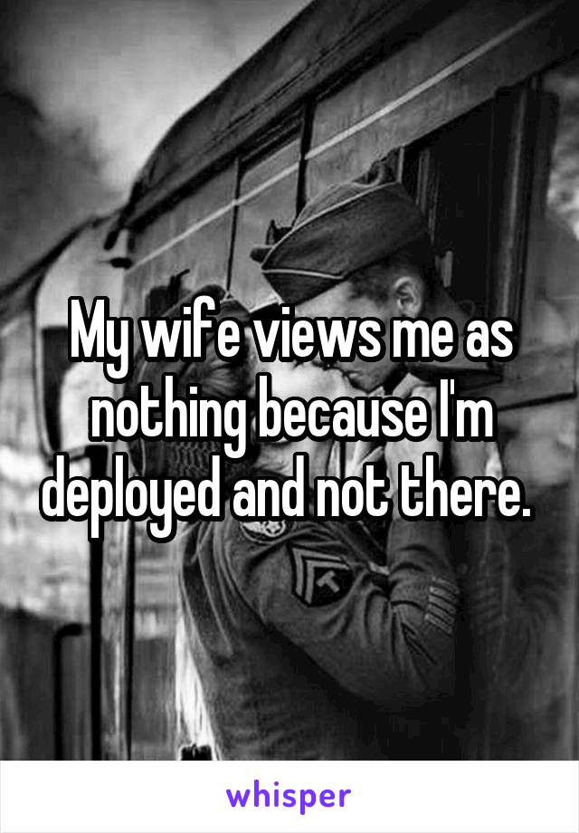 My wife views me as nothing because I'm deployed and not there. 