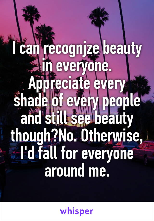 I can recognjze beauty in everyone. Appreciate every shade of every people and still see beauty though?No. Otherwise, I'd fall for everyone around me.
