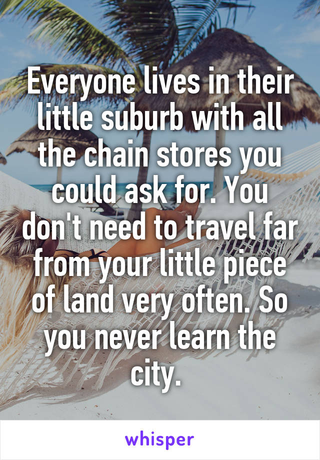 Everyone lives in their little suburb with all the chain stores you could ask for. You don't need to travel far from your little piece of land very often. So you never learn the city. 