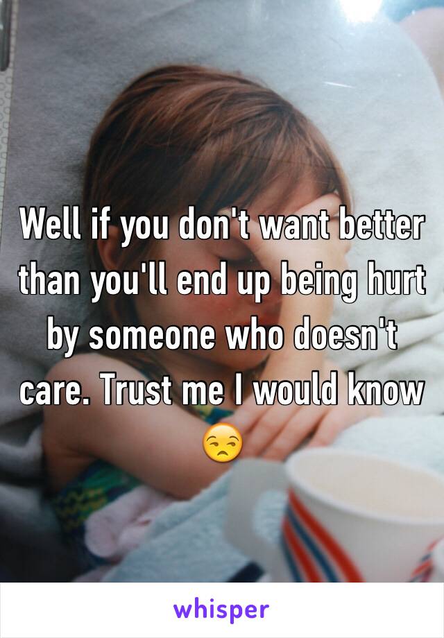 Well if you don't want better than you'll end up being hurt by someone who doesn't care. Trust me I would know 😒