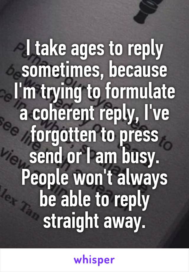 I take ages to reply sometimes, because I'm trying to formulate a coherent reply, I've forgotten to press send or I am busy. People won't always be able to reply straight away.