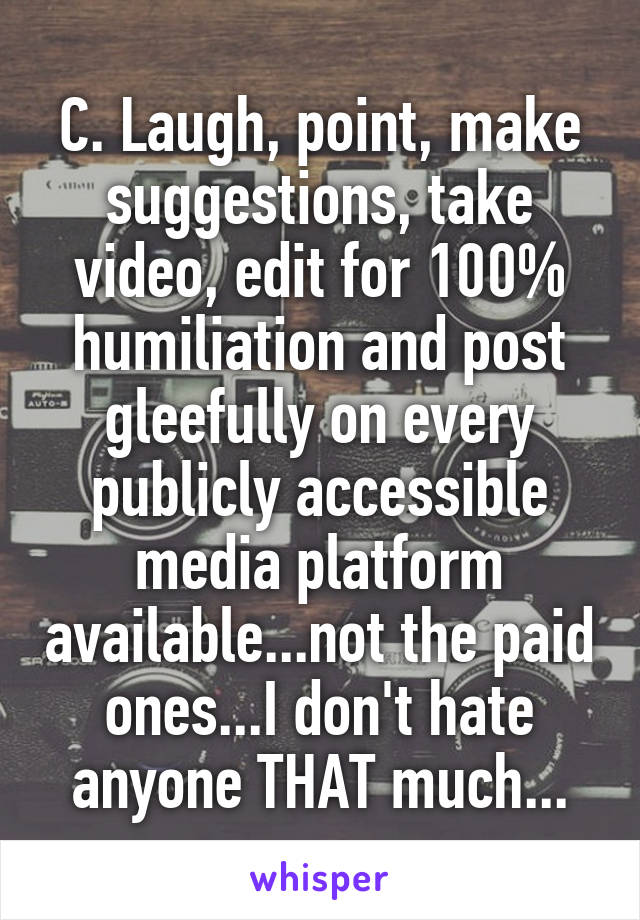 C. Laugh, point, make suggestions, take video, edit for 100% humiliation and post gleefully on every publicly accessible media platform available...not the paid ones...I don't hate anyone THAT much...