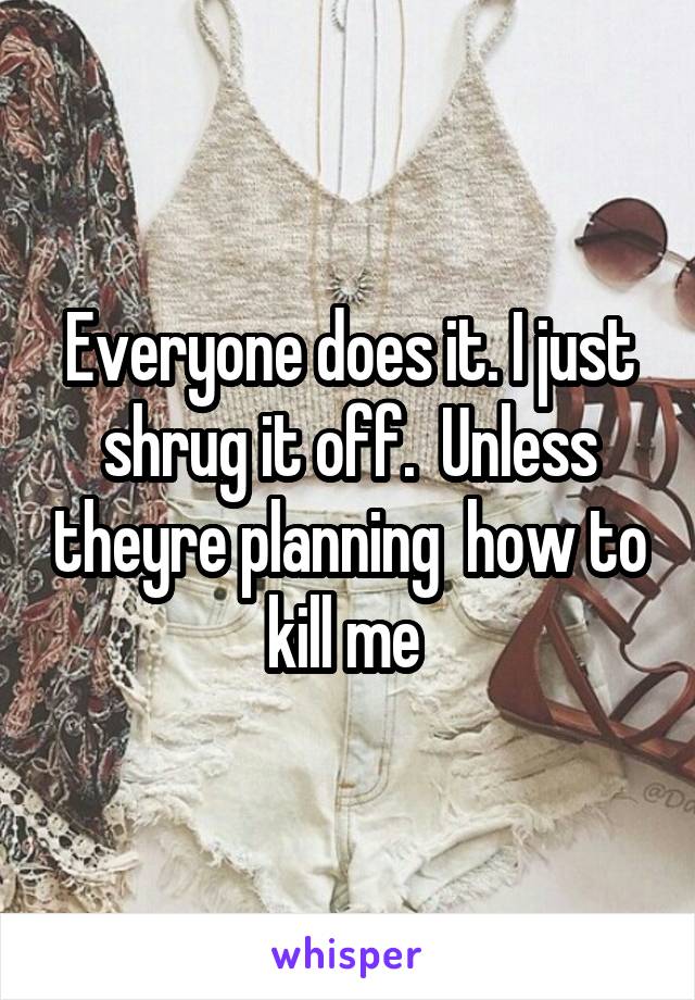 Everyone does it. I just shrug it off.  Unless theyre planning  how to kill me 