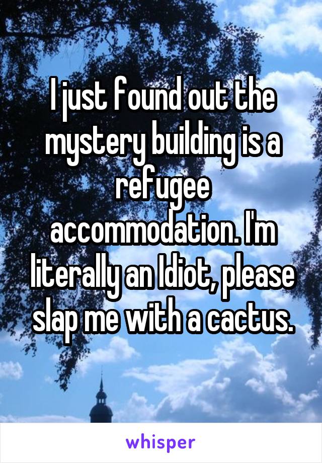 I just found out the mystery building is a refugee accommodation. I'm literally an Idiot, please slap me with a cactus.
