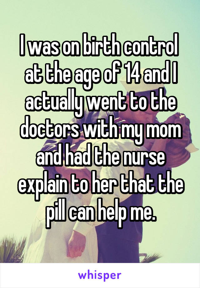 I was on birth control  at the age of 14 and I actually went to the doctors with my mom and had the nurse explain to her that the pill can help me.
