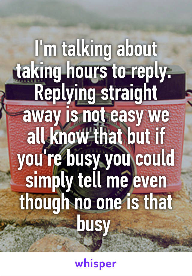 I'm talking about taking hours to reply. 
Replying straight away is not easy we all know that but if you're busy you could simply tell me even though no one is that busy 
