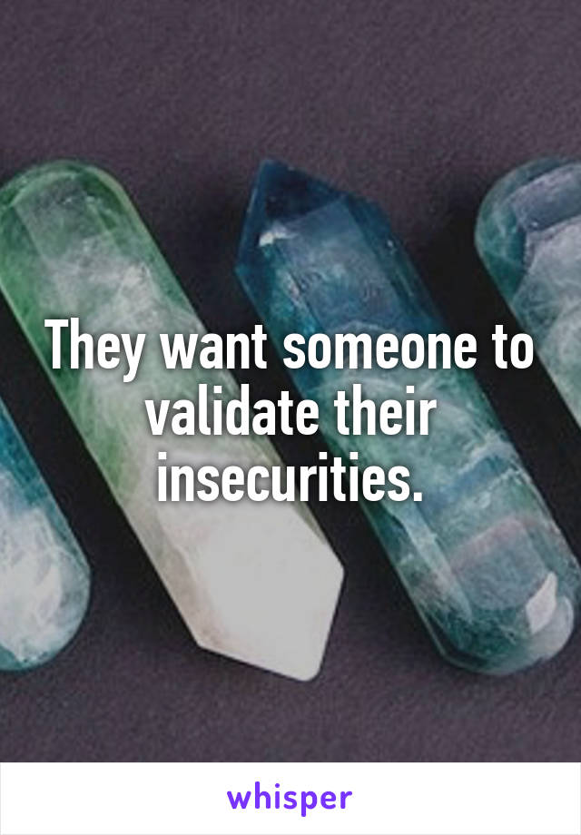They want someone to validate their insecurities.