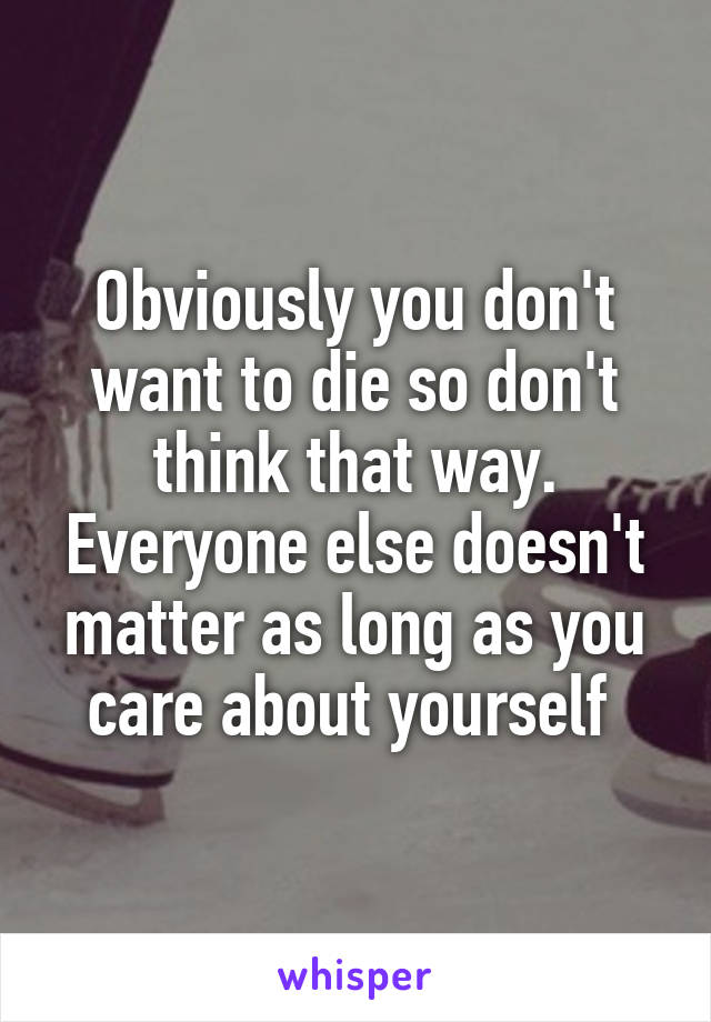 Obviously you don't want to die so don't think that way. Everyone else doesn't matter as long as you care about yourself 