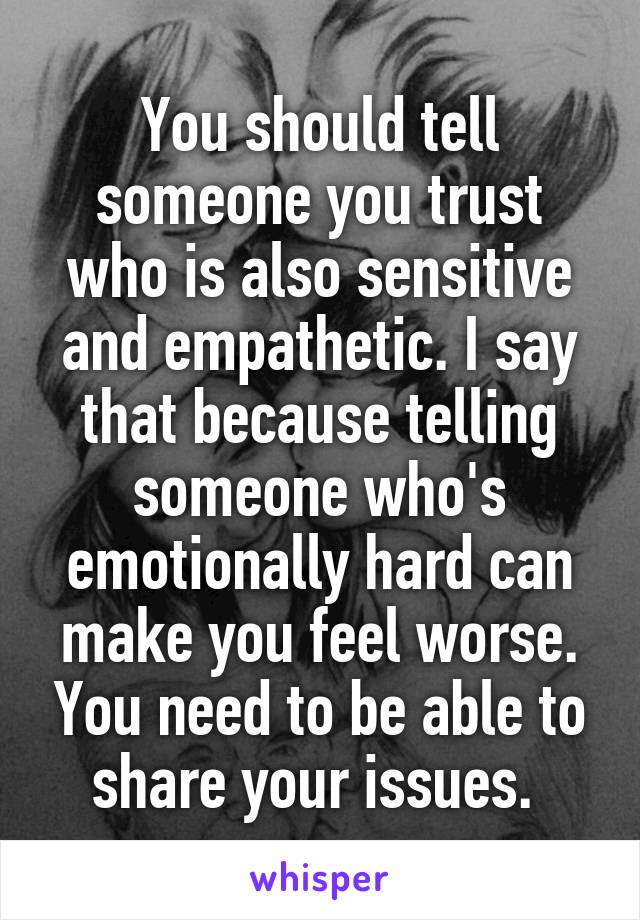 You should tell someone you trust who is also sensitive and empathetic. I say that because telling someone who's emotionally hard can make you feel worse. You need to be able to share your issues. 