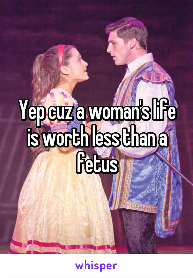 Yep cuz a woman's life is worth less than a fetus