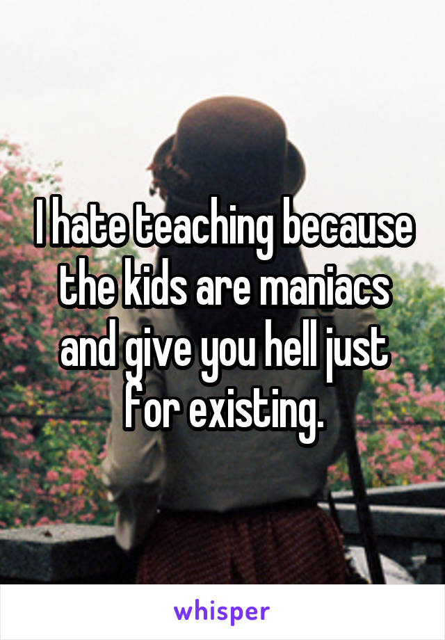 I hate teaching because the kids are maniacs and give you hell just for existing.