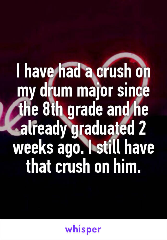 I have had a crush on my drum major since the 8th grade and he already graduated 2 weeks ago. I still have that crush on him.