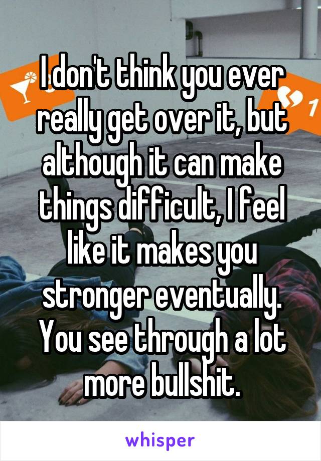 I don't think you ever really get over it, but although it can make things difficult, I feel like it makes you stronger eventually. You see through a lot more bullshit.