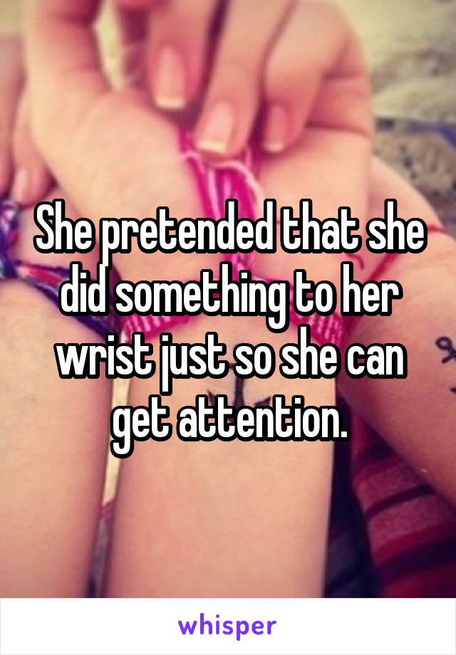 She pretended that she did something to her wrist just so she can get attention.