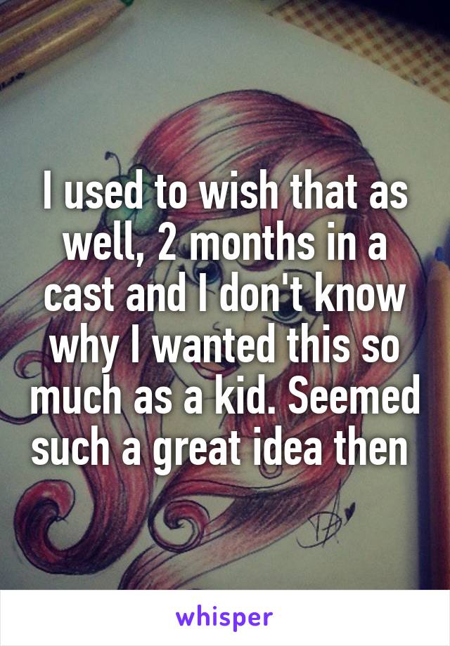 I used to wish that as well, 2 months in a cast and I don't know why I wanted this so much as a kid. Seemed such a great idea then 