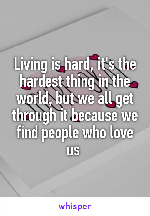 Living is hard, it's the hardest thing in the world, but we all get through it because we find people who love us 