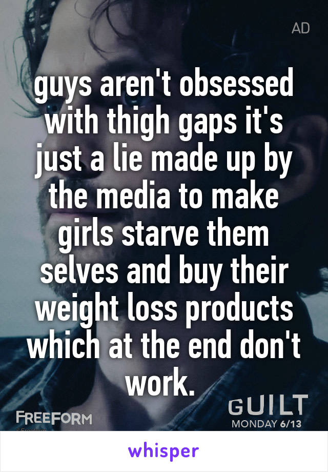 guys aren't obsessed with thigh gaps it's just a lie made up by the media to make girls starve them selves and buy their weight loss products which at the end don't work. 