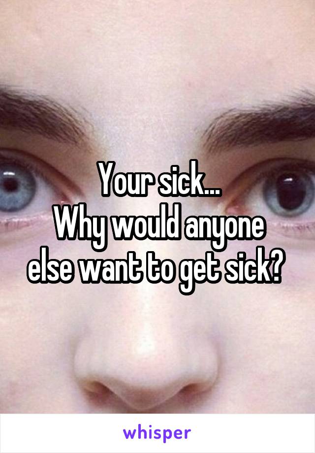 Your sick...
Why would anyone else want to get sick? 