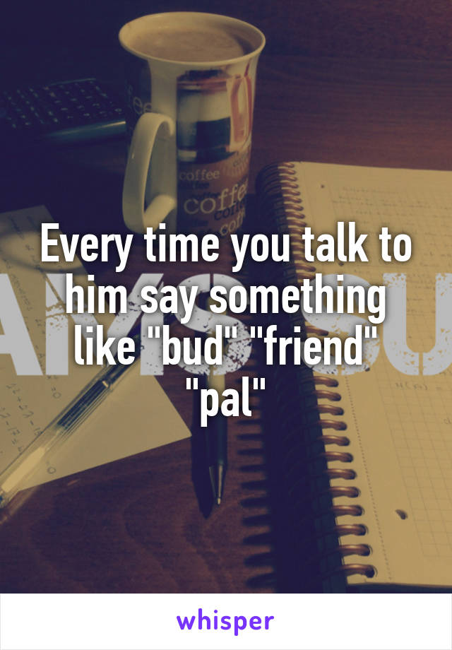 Every time you talk to him say something like "bud" "friend" "pal"