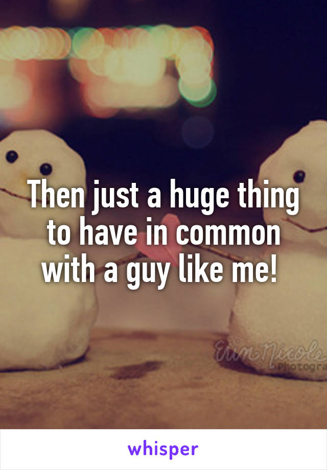 Then just a huge thing to have in common with a guy like me! 