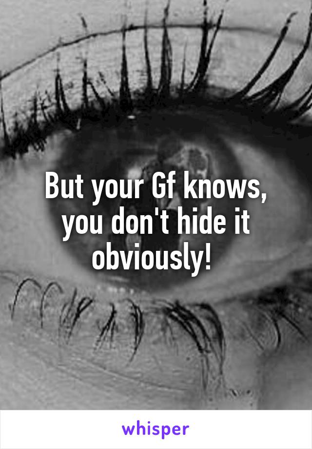 But your Gf knows, you don't hide it obviously! 