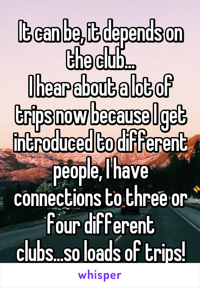 It can be, it depends on the club...
I hear about a lot of trips now because I get introduced to different people, I have connections to three or four different clubs...so loads of trips!