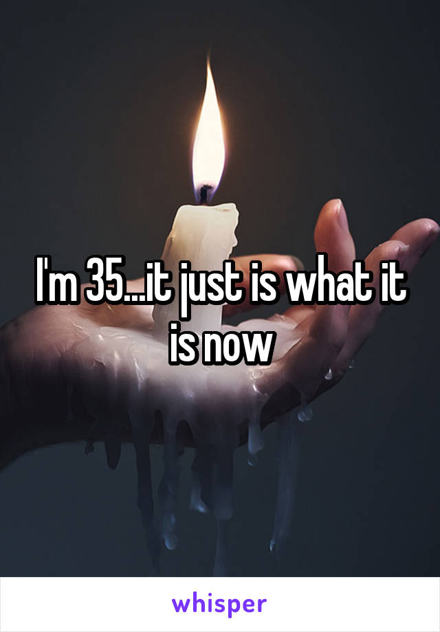 I'm 35...it just is what it is now