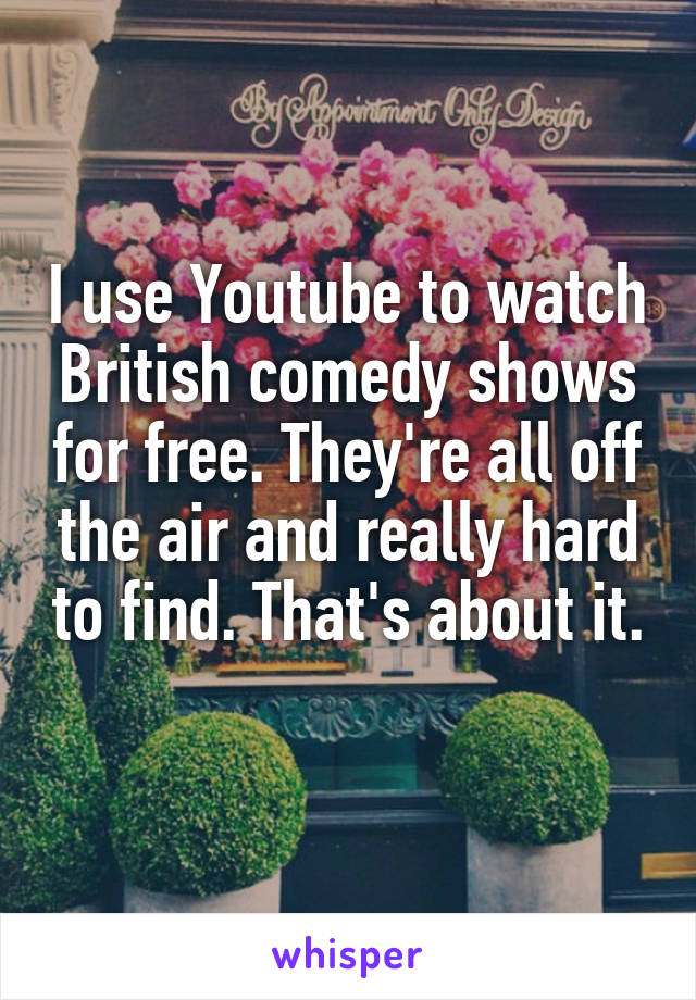 I use Youtube to watch British comedy shows for free. They're all off the air and really hard to find. That's about it. 