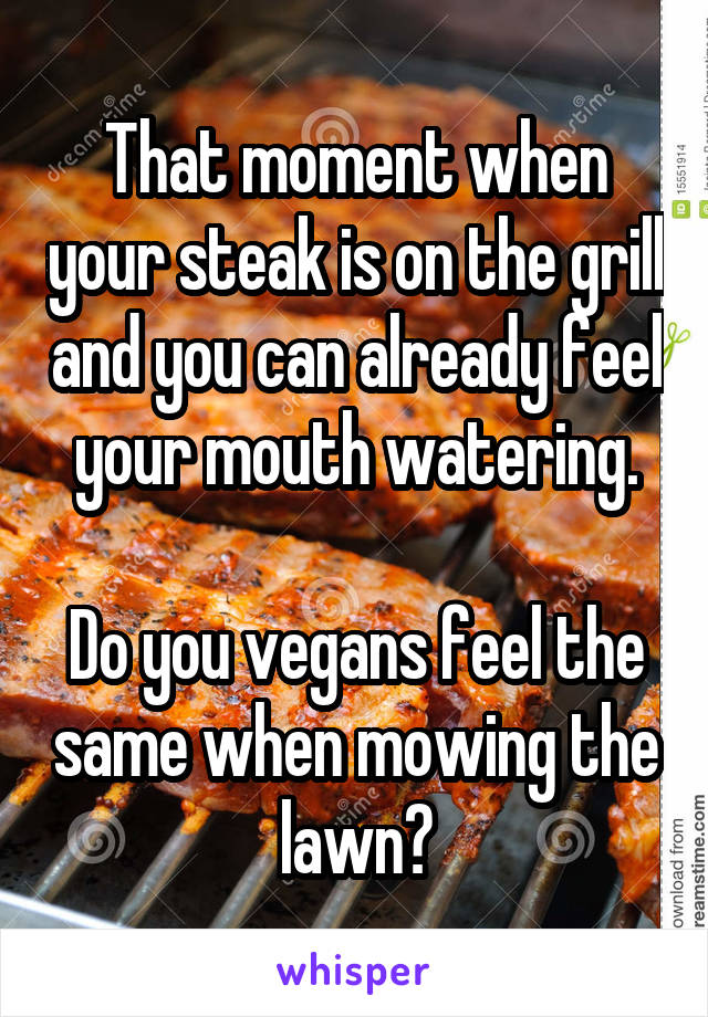 That moment when your steak is on the grill and you can already feel your mouth watering.

Do you vegans feel the same when mowing the lawn?