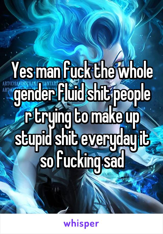 Yes man fuck the whole gender fluid shit people r trying to make up stupid shit everyday it so fucking sad