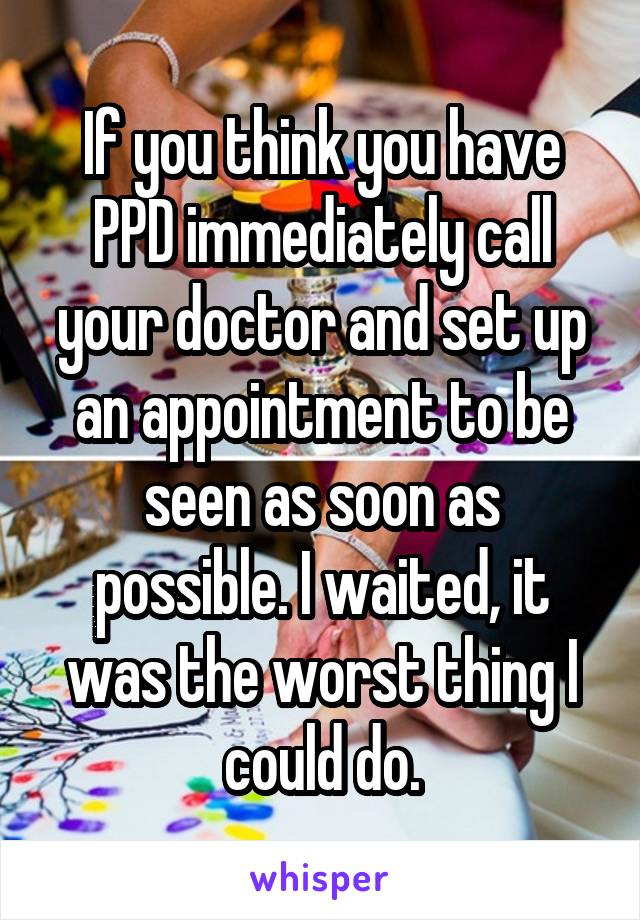 If you think you have PPD immediately call your doctor and set up an appointment to be seen as soon as possible. I waited, it was the worst thing I could do.