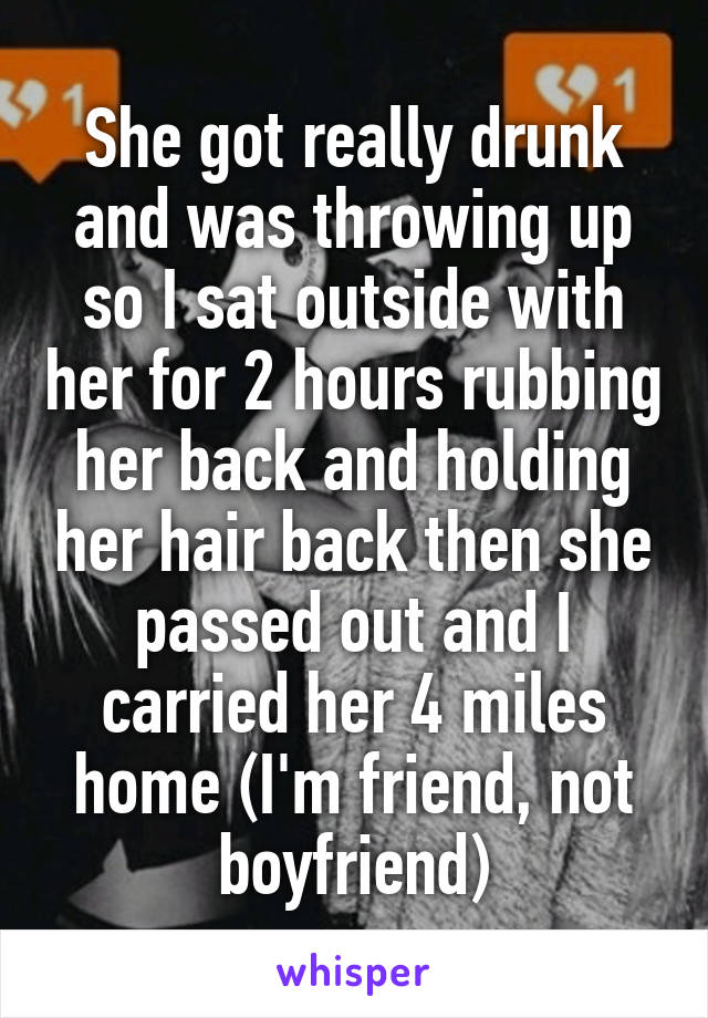 She got really drunk and was throwing up so I sat outside with her for 2 hours rubbing her back and holding her hair back then she passed out and I carried her 4 miles home (I'm friend, not boyfriend)
