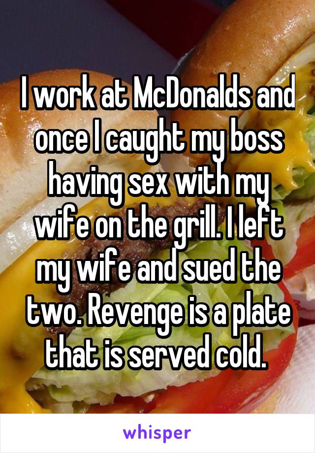 I work at McDonalds and once I caught my boss having sex with my wife on the grill. I left my wife and sued the two. Revenge is a plate that is served cold. 