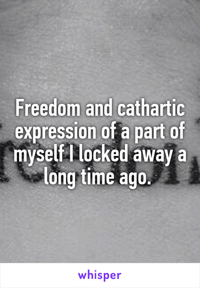 Freedom and cathartic expression of a part of myself I locked away a long time ago. 