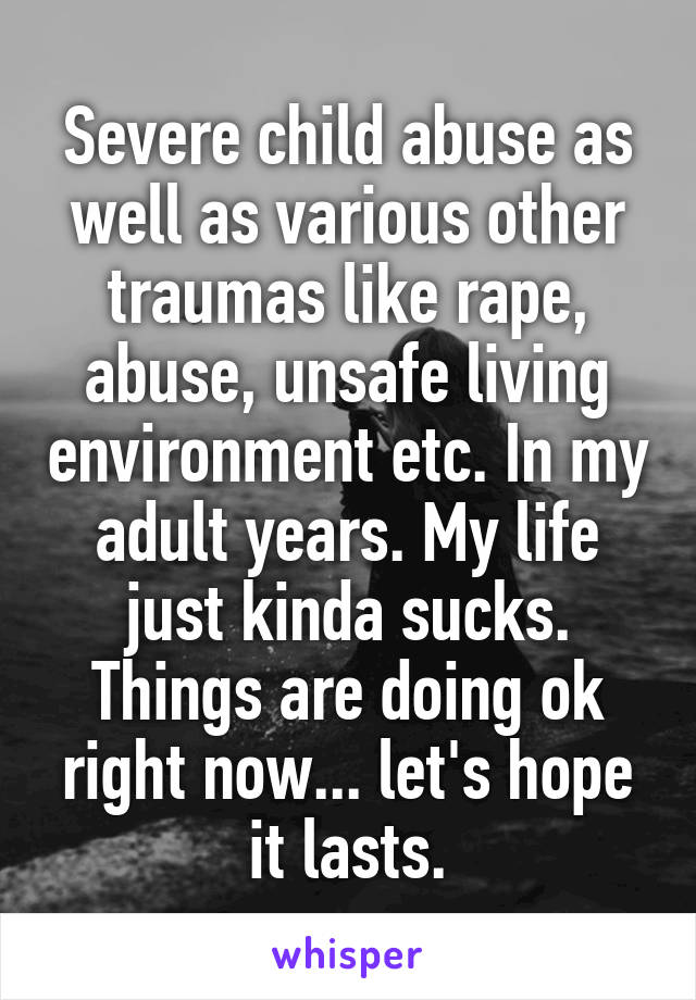 Severe child abuse as well as various other traumas like rape, abuse, unsafe living environment etc. In my adult years. My life just kinda sucks. Things are doing ok right now... let's hope it lasts.