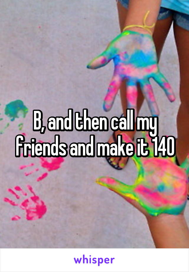 B, and then call my friends and make it 140