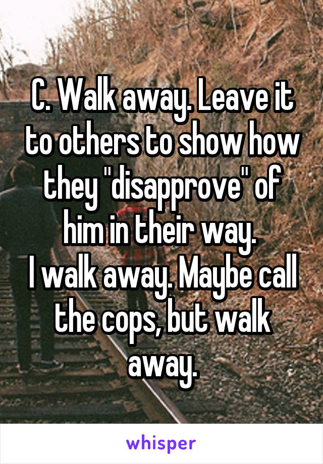 C. Walk away. Leave it to others to show how they "disapprove" of him in their way. 
I walk away. Maybe call the cops, but walk away.