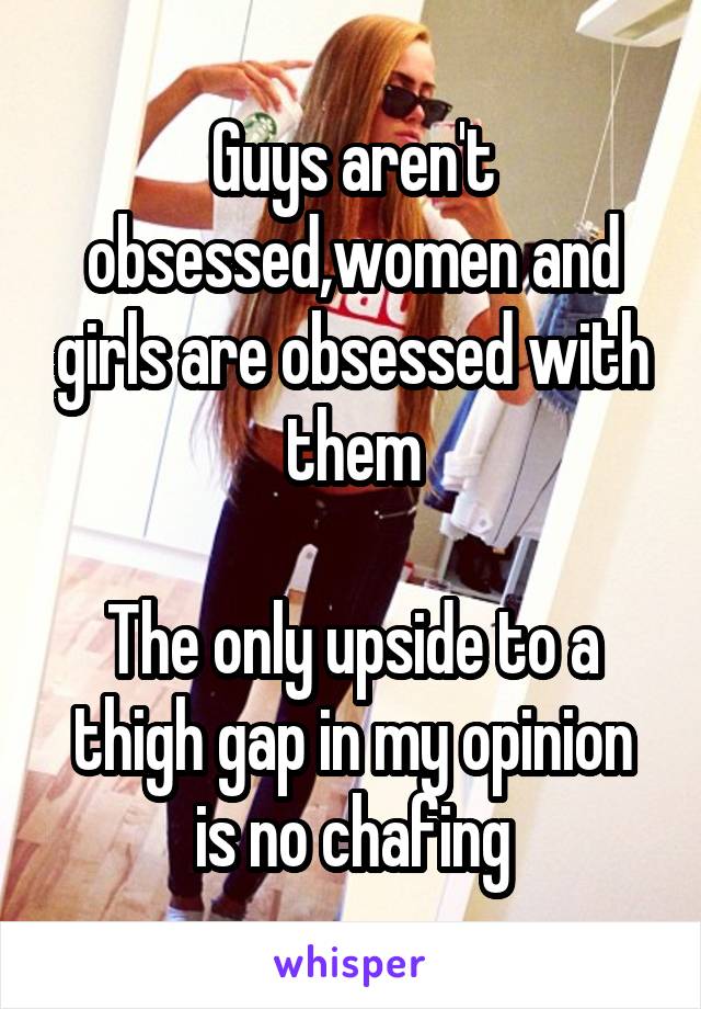 Guys aren't obsessed,women and girls are obsessed with them

The only upside to a thigh gap in my opinion is no chafing