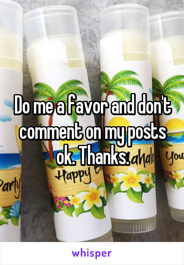 Do me a favor and don't comment on my posts ok. Thanks.