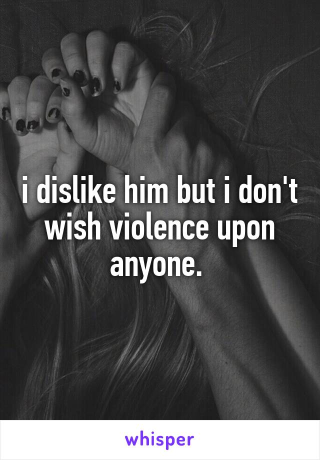 i dislike him but i don't wish violence upon anyone. 