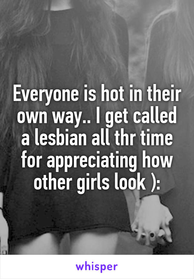 Everyone is hot in their own way.. I get called a lesbian all thr time for appreciating how other girls look ):